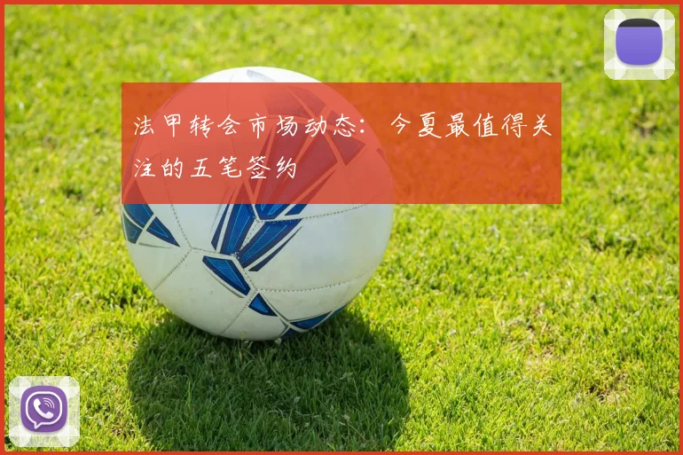 法甲转会市场动态：今夏最值得关注的五笔签约