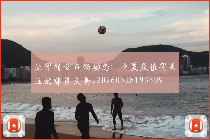 法甲转会市场动态:今夏最值得关注的球员交易_20260528193509