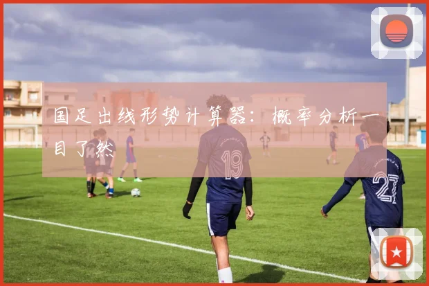 国足出线形势计算器：概率分析一目了然