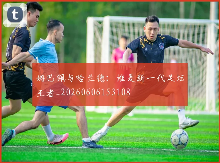 姆巴佩与哈兰德:谁是新一代足坛王者_20260606153108