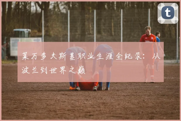 莱万多夫斯基职业生涯全纪录：从波兰到世界之巅