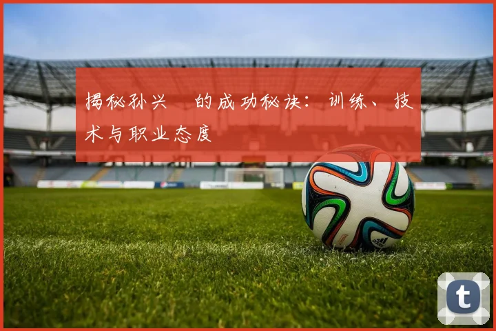 揭秘孙兴慜的成功秘诀：训练、技术与职业态度