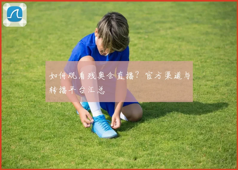 如何观看残奥会直播？官方渠道与转播平台汇总