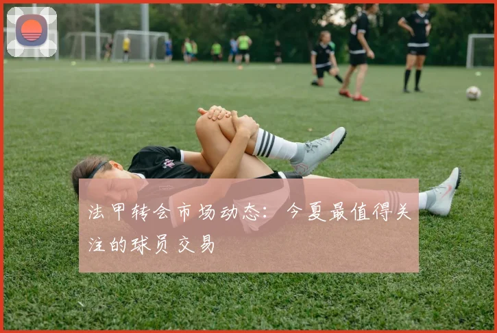 法甲转会市场动态:今夏最值得关注的球员交易
