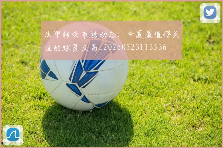 法甲转会市场动态:今夏最值得关注的球员交易_20260523113536