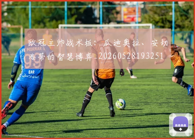 欧冠主帅战术板:瓜迪奥拉、安切洛蒂的智慧博弈_20260528193251