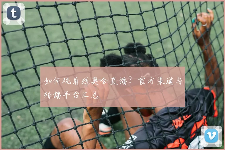 如何观看残奥会直播？官方渠道与转播平台汇总