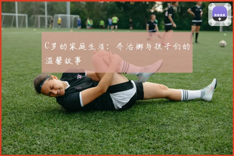 C罗的家庭生活:乔治娜与孩子们的温馨故事