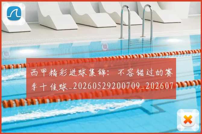 西甲精彩进球集锦：不容错过的赛季十佳球_20260529200709_20260703181912
