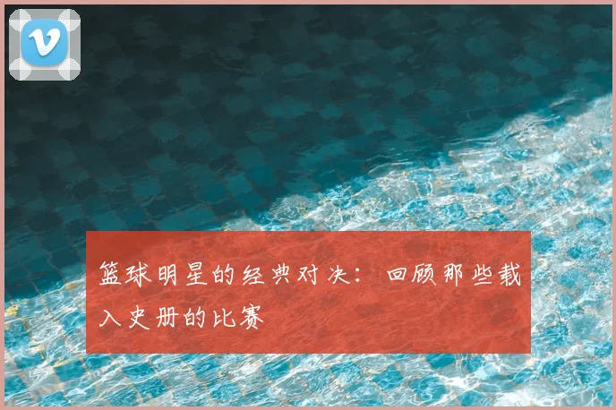 篮球明星的经典对决：回顾那些载入史册的比赛