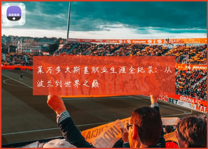 莱万多夫斯基职业生涯全纪录:从波兰到世界之巅