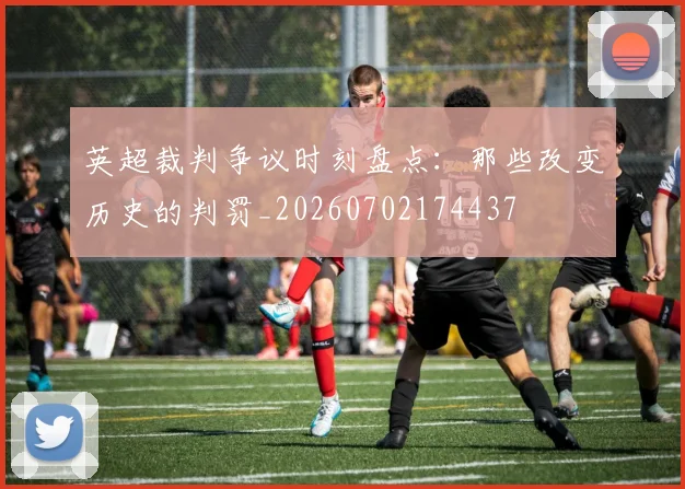 英超裁判争议时刻盘点:那些改变历史的判罚_20260702174437